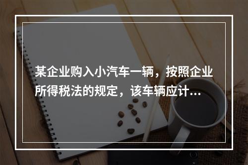 某企业购入小汽车一辆，按照企业所得税法的规定，该车辆应计算折