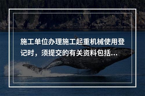 施工单位办理施工起重机械使用登记时，须提交的有关资料包括（　