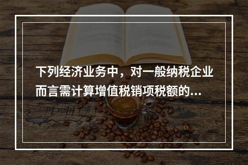 下列经济业务中，对一般纳税企业而言需计算增值税销项税额的有（