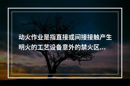 动火作业是指直接或间接接触产生明火的工艺设备意外的禁火区内可