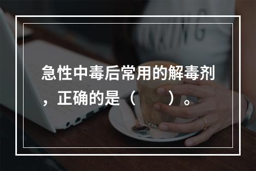 急性中毒后常用的解毒剂，正确的是（　　）。