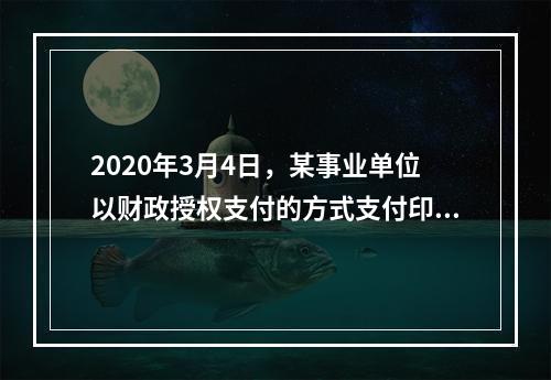 2020年3月4日，某事业单位以财政授权支付的方式支付印刷费