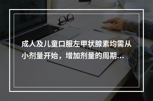 成人及儿童口服左甲状腺素均需从小剂量开始，增加剂量的周期是