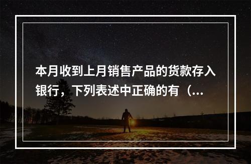 本月收到上月销售产品的货款存入银行，下列表述中正确的有（ ）