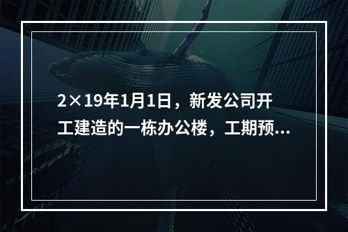 2×19年1月1日，新发公司开工建造的一栋办公楼，工期预计为