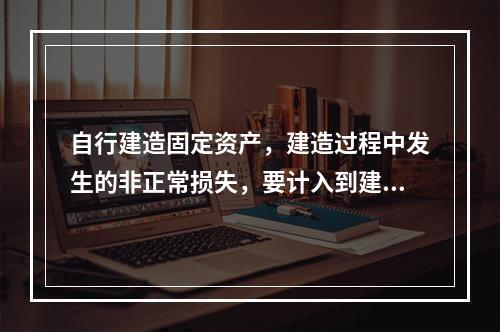 自行建造固定资产，建造过程中发生的非正常损失，要计入到建造成