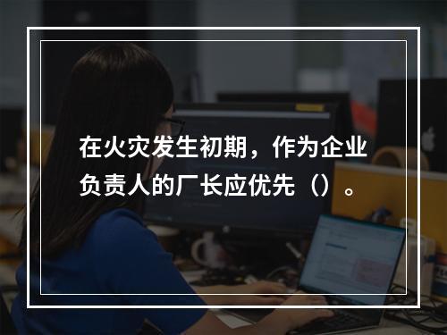 在火灾发生初期，作为企业负责人的厂长应优先（）。