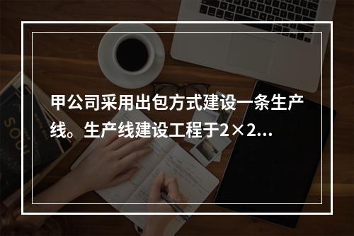 甲公司采用出包方式建设一条生产线。生产线建设工程于2×20年