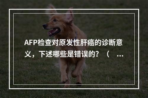 AFP检查对原发性肝癌的诊断意义，下述哪些是错误的？（　　