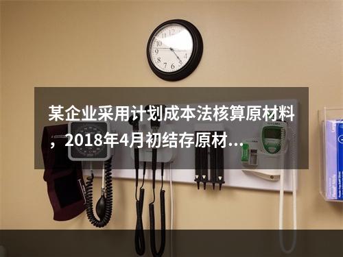 某企业采用计划成本法核算原材料，2018年4月初结存原材料计