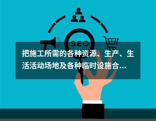 把施工所需的各种资源、生产、生活活动场地及各种临时设施合理地