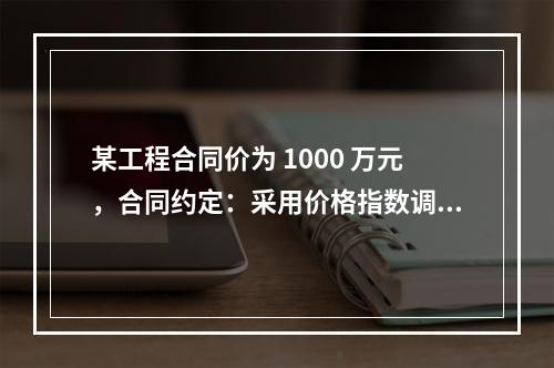 某工程合同价为 1000 万元，合同约定：采用价格指数调整价