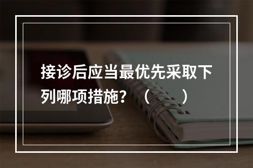 接诊后应当最优先采取下列哪项措施？（　　）