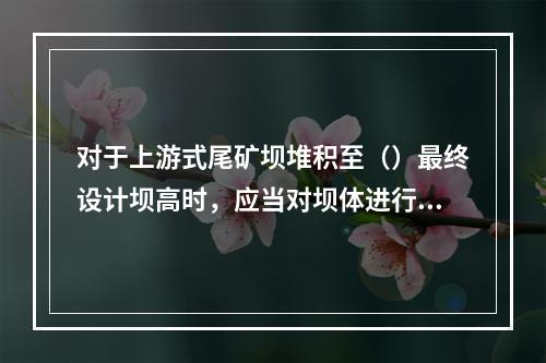 对于上游式尾矿坝堆积至（）最终设计坝高时，应当对坝体进行一次