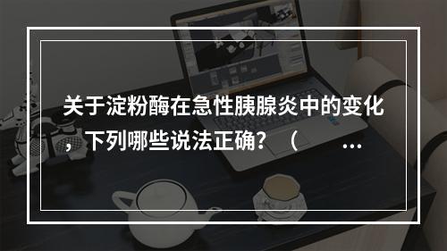 关于淀粉酶在急性胰腺炎中的变化，下列哪些说法正确？（　　）