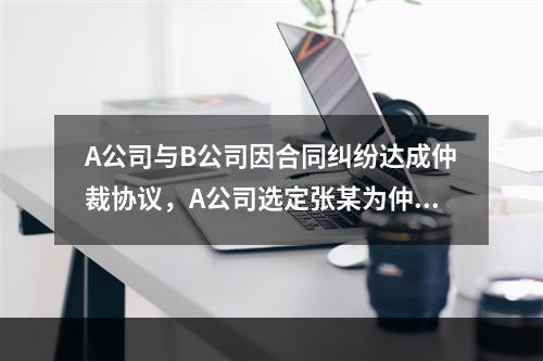 A公司与B公司因合同纠纷达成仲裁协议，A公司选定张某为仲裁员