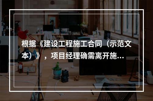 根据《建设工程施工合同（示范文本）》，项目经理确需离开施工现