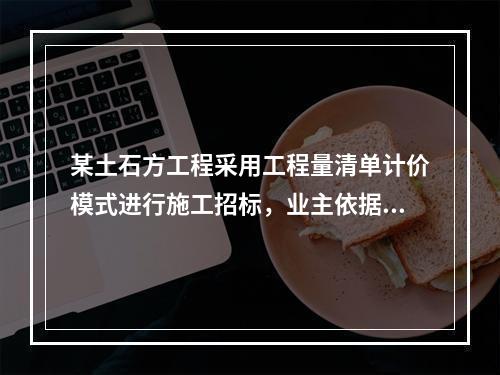 某土石方工程采用工程量清单计价模式进行施工招标，业主依据《建