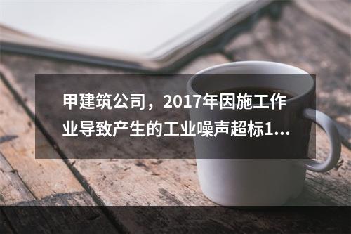 甲建筑公司，2017年因施工作业导致产生的工业噪声超标16分