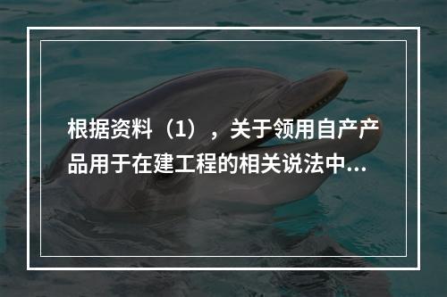 根据资料（1），关于领用自产产品用于在建工程的相关说法中，正