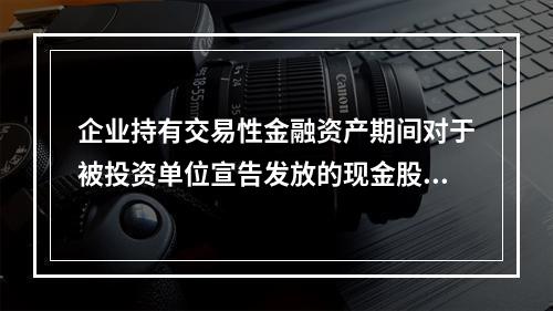 企业持有交易性金融资产期间对于被投资单位宣告发放的现金股利，