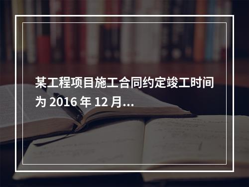 某工程项目施工合同约定竣工时间为 2016 年 12 月 3