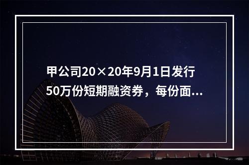 甲公司20×20年9月1日发行50万份短期融资券，每份面值为