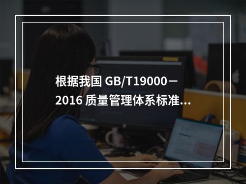 根据我国 GB/T19000－2016 质量管理体系标准，质