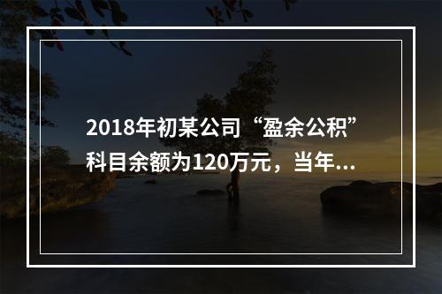 2018年初某公司“盈余公积”科目余额为120万元，当年实现