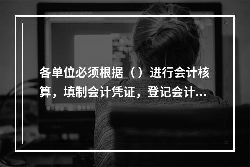 各单位必须根据（ ）进行会计核算，填制会计凭证，登记会计账簿