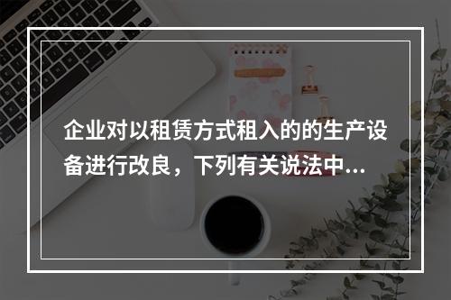 企业对以租赁方式租入的的生产设备进行改良，下列有关说法中，不