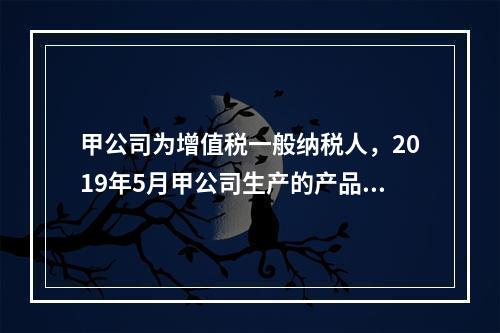 甲公司为增值税一般纳税人，2019年5月甲公司生产的产品对外