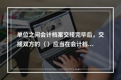 单位之间会计档案交接完毕后，交接双方的（ ）应当在会计档案移