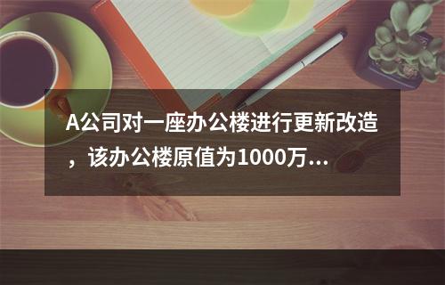 A公司对一座办公楼进行更新改造，该办公楼原值为1000万元，