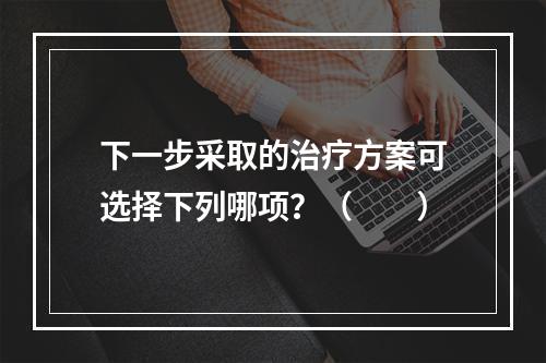 下一步采取的治疗方案可选择下列哪项？（　　）