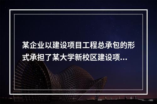 某企业以建设项目工程总承包的形式承担了某大学新校区建设项目，