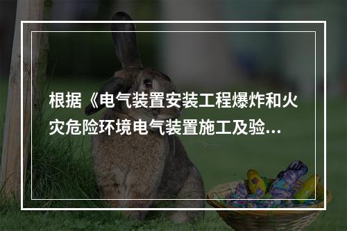 根据《电气装置安装工程爆炸和火灾危险环境电气装置施工及验收规