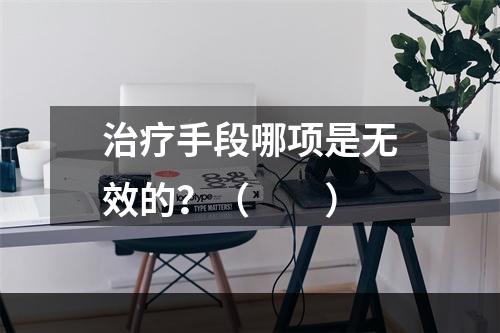 治疗手段哪项是无效的？（　　）