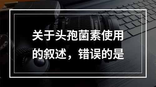 关于头孢菌素使用的叙述，错误的是