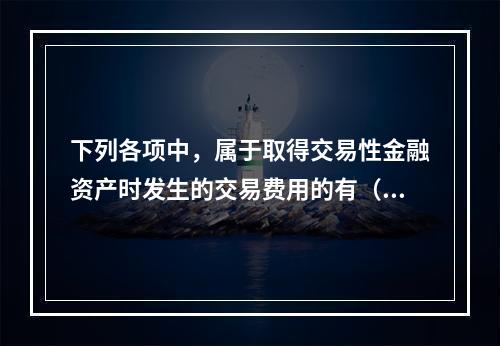 下列各项中，属于取得交易性金融资产时发生的交易费用的有（　）