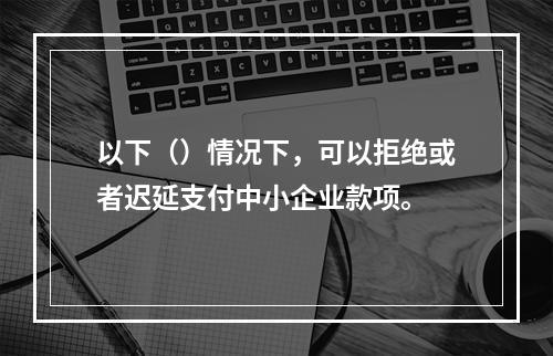 以下（）情况下，可以拒绝或者迟延支付中小企业款项。