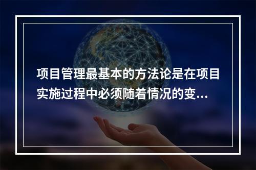 项目管理最基本的方法论是在项目实施过程中必须随着情况的变化进