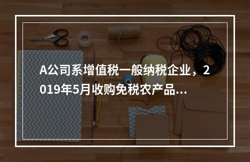 A公司系增值税一般纳税企业，2019年5月收购免税农产品一批