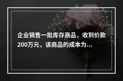 企业销售一批库存商品，收到价款200万元，该商品的成本为17