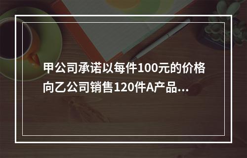 甲公司承诺以每件100元的价格向乙公司销售120件A产品。产