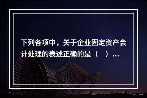 下列各项中，关于企业固定资产会计处理的表述正确的是（　）。