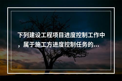 下列建设工程项目进度控制工作中，属于施工方进度控制任务的是（