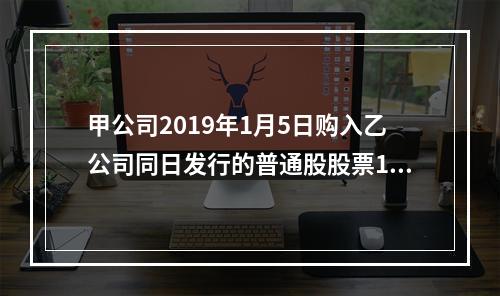 甲公司2019年1月5日购入乙公司同日发行的普通股股票100