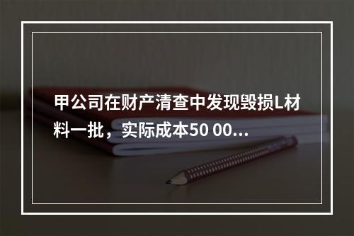 甲公司在财产清查中发现毁损L材料一批，实际成本50 000元