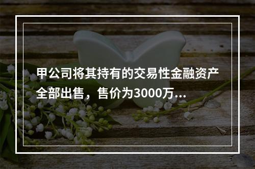 甲公司将其持有的交易性金融资产全部出售，售价为3000万元；